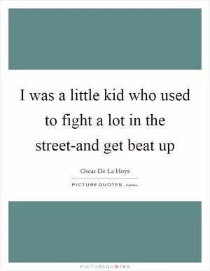 I was a little kid who used to fight a lot in the street-and get beat up Picture Quote #1