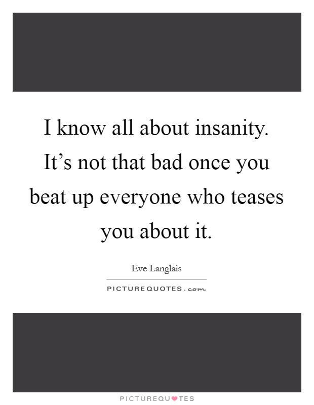 I know all about insanity. It's not that bad once you beat up everyone who teases you about it. Picture Quote #1