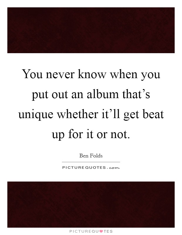 You never know when you put out an album that's unique whether it'll get beat up for it or not. Picture Quote #1