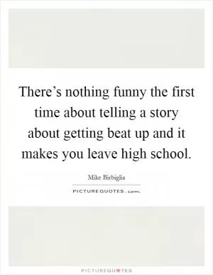There’s nothing funny the first time about telling a story about getting beat up and it makes you leave high school Picture Quote #1