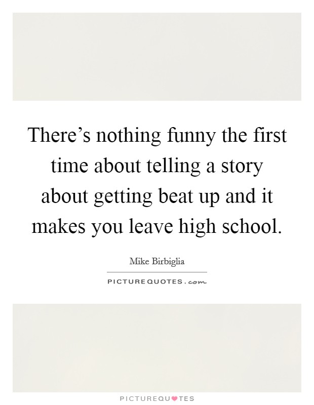 There's nothing funny the first time about telling a story about getting beat up and it makes you leave high school. Picture Quote #1