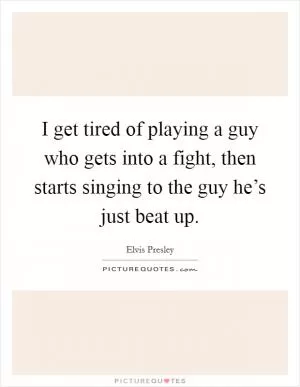 I get tired of playing a guy who gets into a fight, then starts singing to the guy he’s just beat up Picture Quote #1