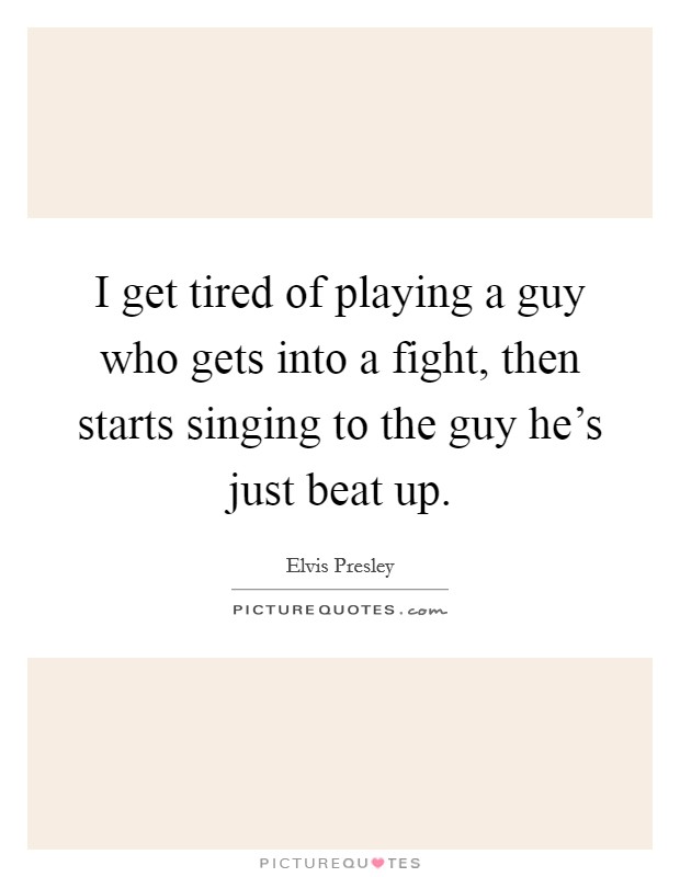 I get tired of playing a guy who gets into a fight, then starts singing to the guy he's just beat up. Picture Quote #1