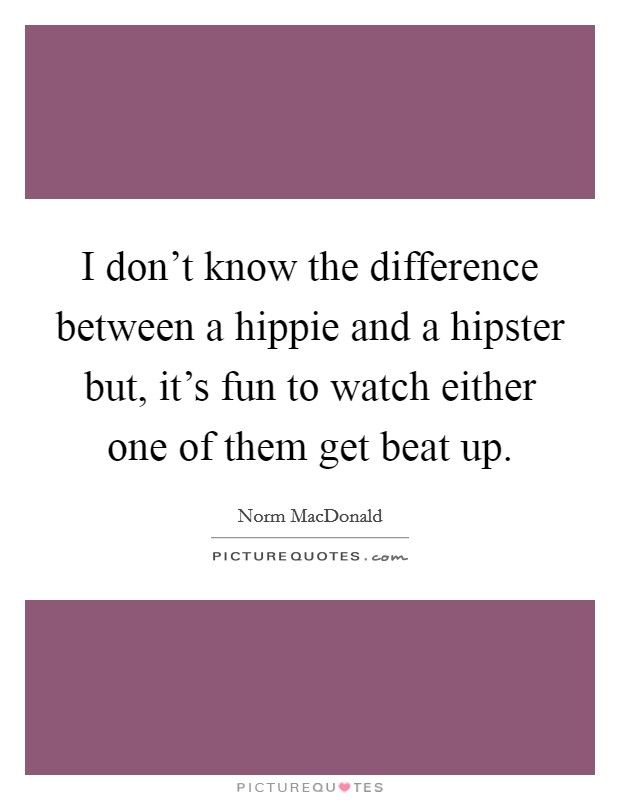 I don't know the difference between a hippie and a hipster but, it's fun to watch either one of them get beat up. Picture Quote #1