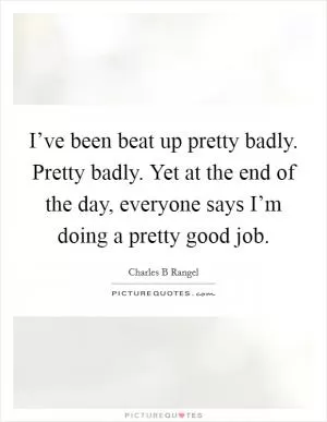 I’ve been beat up pretty badly. Pretty badly. Yet at the end of the day, everyone says I’m doing a pretty good job Picture Quote #1