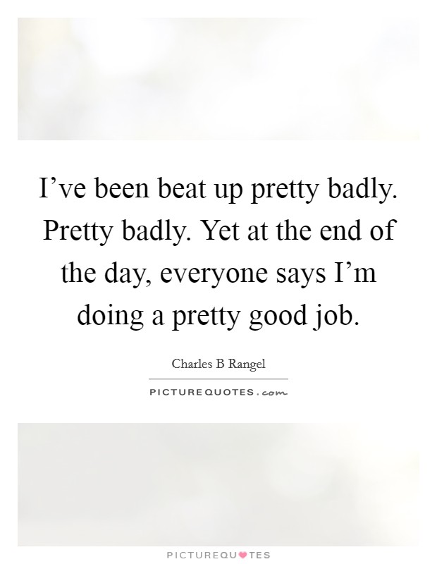 I've been beat up pretty badly. Pretty badly. Yet at the end of the day, everyone says I'm doing a pretty good job. Picture Quote #1