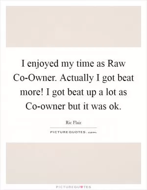 I enjoyed my time as Raw Co-Owner. Actually I got beat more! I got beat up a lot as Co-owner but it was ok Picture Quote #1