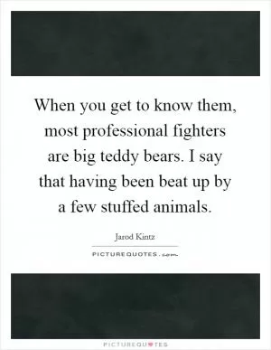 When you get to know them, most professional fighters are big teddy bears. I say that having been beat up by a few stuffed animals Picture Quote #1