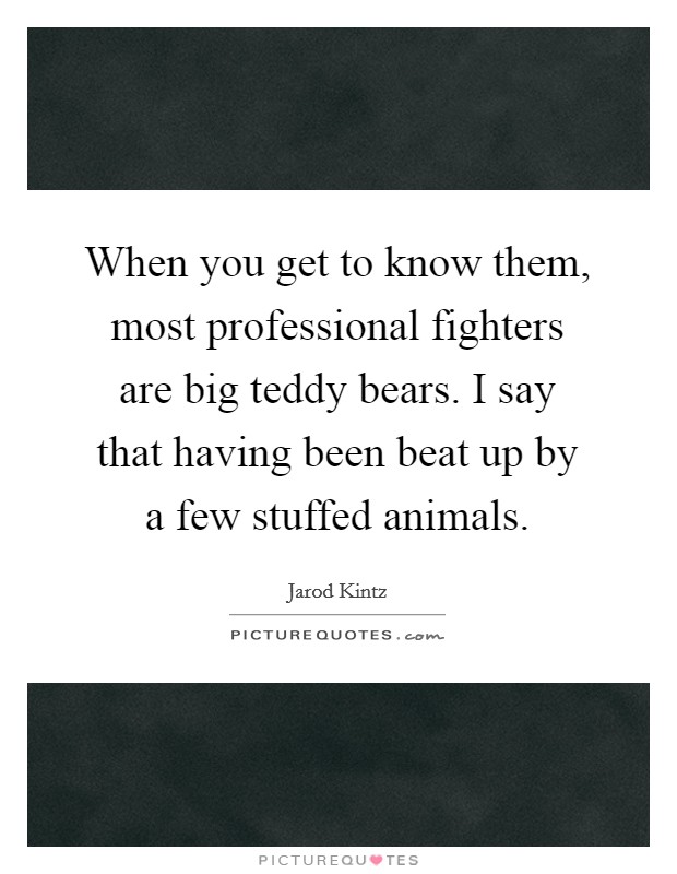 When you get to know them, most professional fighters are big teddy bears. I say that having been beat up by a few stuffed animals. Picture Quote #1