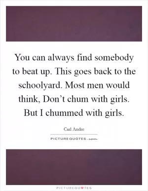 You can always find somebody to beat up. This goes back to the schoolyard. Most men would think, Don’t chum with girls. But I chummed with girls Picture Quote #1