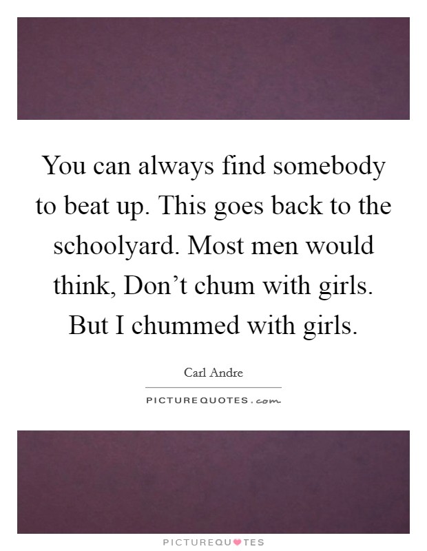 You can always find somebody to beat up. This goes back to the schoolyard. Most men would think, Don't chum with girls. But I chummed with girls. Picture Quote #1