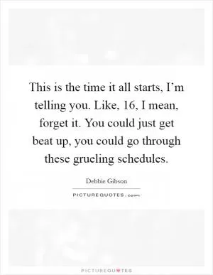 This is the time it all starts, I’m telling you. Like, 16, I mean, forget it. You could just get beat up, you could go through these grueling schedules Picture Quote #1