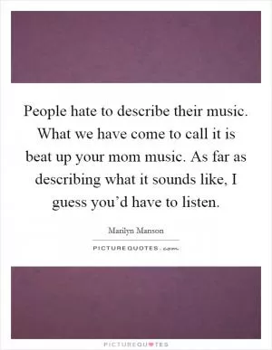 People hate to describe their music. What we have come to call it is beat up your mom music. As far as describing what it sounds like, I guess you’d have to listen Picture Quote #1
