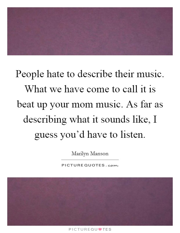 People hate to describe their music. What we have come to call it is beat up your mom music. As far as describing what it sounds like, I guess you'd have to listen. Picture Quote #1