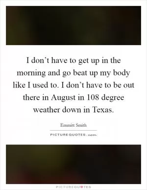 I don’t have to get up in the morning and go beat up my body like I used to. I don’t have to be out there in August in 108 degree weather down in Texas Picture Quote #1