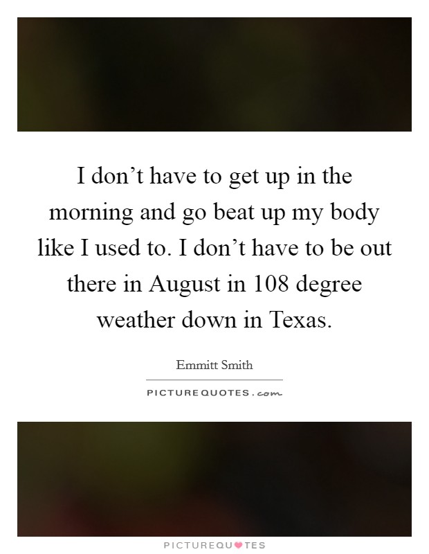 I don't have to get up in the morning and go beat up my body like I used to. I don't have to be out there in August in 108 degree weather down in Texas. Picture Quote #1