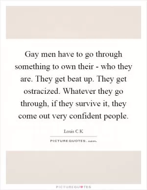 Gay men have to go through something to own their - who they are. They get beat up. They get ostracized. Whatever they go through, if they survive it, they come out very confident people Picture Quote #1