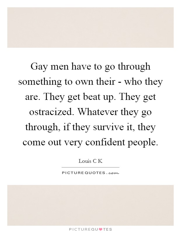 Gay men have to go through something to own their - who they are. They get beat up. They get ostracized. Whatever they go through, if they survive it, they come out very confident people. Picture Quote #1