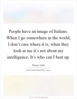 People have an image of Italians. When I go somewhere in the world, I don’t care where it is, when they look at me it’s not about my intelligence. It’s who can I beat up Picture Quote #1