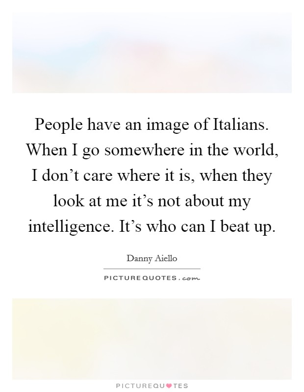 People have an image of Italians. When I go somewhere in the world, I don't care where it is, when they look at me it's not about my intelligence. It's who can I beat up. Picture Quote #1