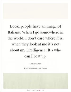 Look, people have an image of Italians. When I go somewhere in the world, I don’t care where it is, when they look at me it’s not about my intelligence. It’s who can I beat up Picture Quote #1