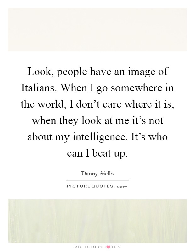 Look, people have an image of Italians. When I go somewhere in the world, I don't care where it is, when they look at me it's not about my intelligence. It's who can I beat up. Picture Quote #1