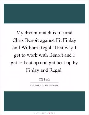 My dream match is me and Chris Benoit against Fit Finlay and William Regal. That way I get to work with Benoit and I get to beat up and get beat up by Finlay and Regal Picture Quote #1
