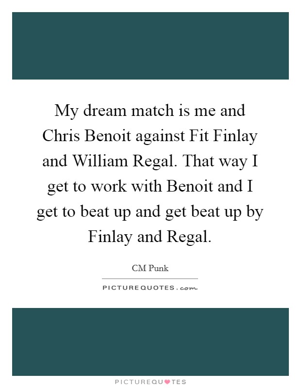 My dream match is me and Chris Benoit against Fit Finlay and William Regal. That way I get to work with Benoit and I get to beat up and get beat up by Finlay and Regal. Picture Quote #1
