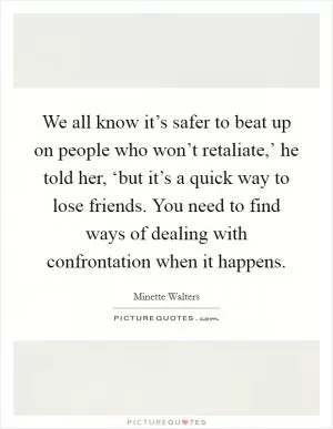 We all know it’s safer to beat up on people who won’t retaliate,’ he told her, ‘but it’s a quick way to lose friends. You need to find ways of dealing with confrontation when it happens Picture Quote #1