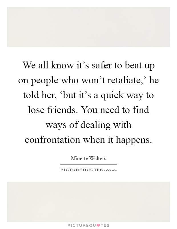 We all know it's safer to beat up on people who won't retaliate,' he told her, ‘but it's a quick way to lose friends. You need to find ways of dealing with confrontation when it happens. Picture Quote #1