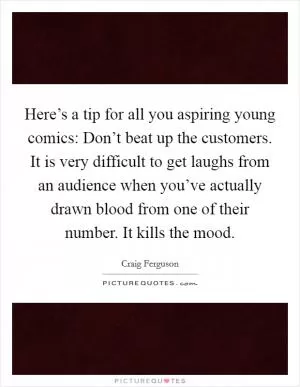 Here’s a tip for all you aspiring young comics: Don’t beat up the customers. It is very difficult to get laughs from an audience when you’ve actually drawn blood from one of their number. It kills the mood Picture Quote #1