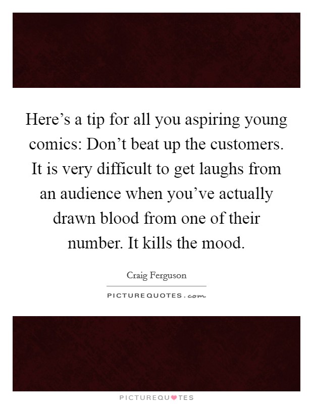 Here's a tip for all you aspiring young comics: Don't beat up the customers. It is very difficult to get laughs from an audience when you've actually drawn blood from one of their number. It kills the mood. Picture Quote #1