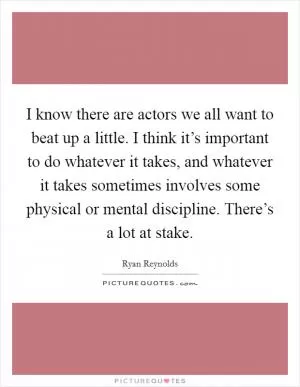 I know there are actors we all want to beat up a little. I think it’s important to do whatever it takes, and whatever it takes sometimes involves some physical or mental discipline. There’s a lot at stake Picture Quote #1