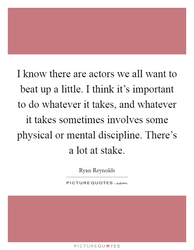 I know there are actors we all want to beat up a little. I think it's important to do whatever it takes, and whatever it takes sometimes involves some physical or mental discipline. There's a lot at stake. Picture Quote #1