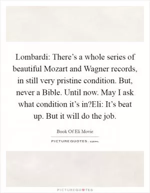 Lombardi: There’s a whole series of beautiful Mozart and Wagner records, in still very pristine condition. But, never a Bible. Until now. May I ask what condition it’s in?Eli: It’s beat up. But it will do the job Picture Quote #1