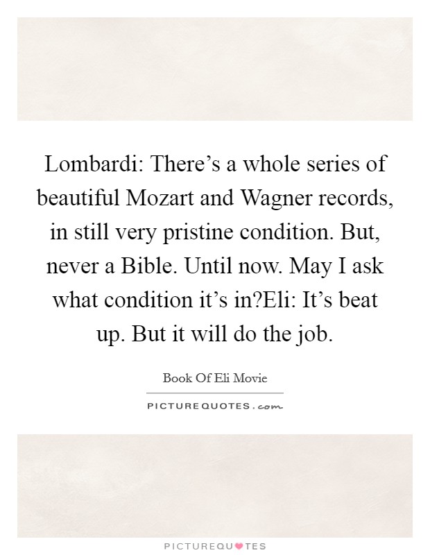 Lombardi: There's a whole series of beautiful Mozart and Wagner records, in still very pristine condition. But, never a Bible. Until now. May I ask what condition it's in?Eli: It's beat up. But it will do the job. Picture Quote #1