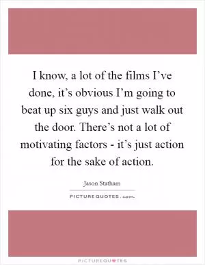 I know, a lot of the films I’ve done, it’s obvious I’m going to beat up six guys and just walk out the door. There’s not a lot of motivating factors - it’s just action for the sake of action Picture Quote #1