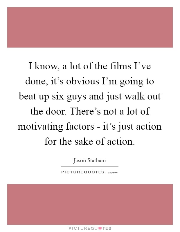 I know, a lot of the films I've done, it's obvious I'm going to beat up six guys and just walk out the door. There's not a lot of motivating factors - it's just action for the sake of action. Picture Quote #1