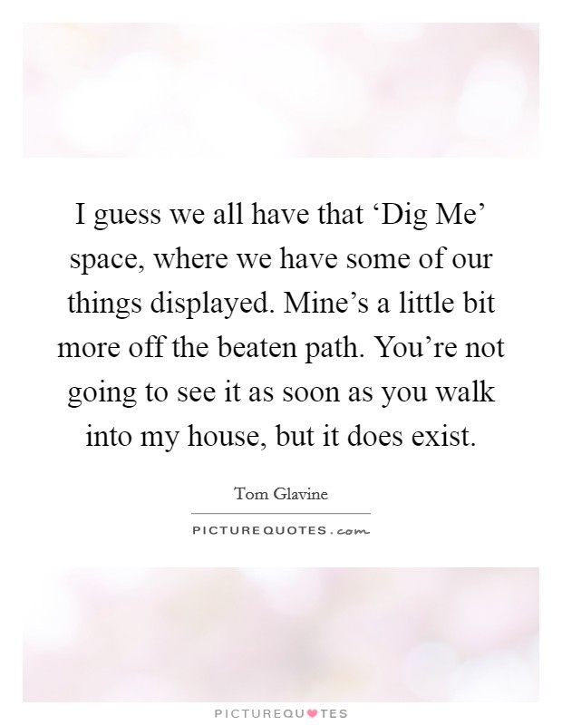 I guess we all have that ‘Dig Me' space, where we have some of our things displayed. Mine's a little bit more off the beaten path. You're not going to see it as soon as you walk into my house, but it does exist. Picture Quote #1