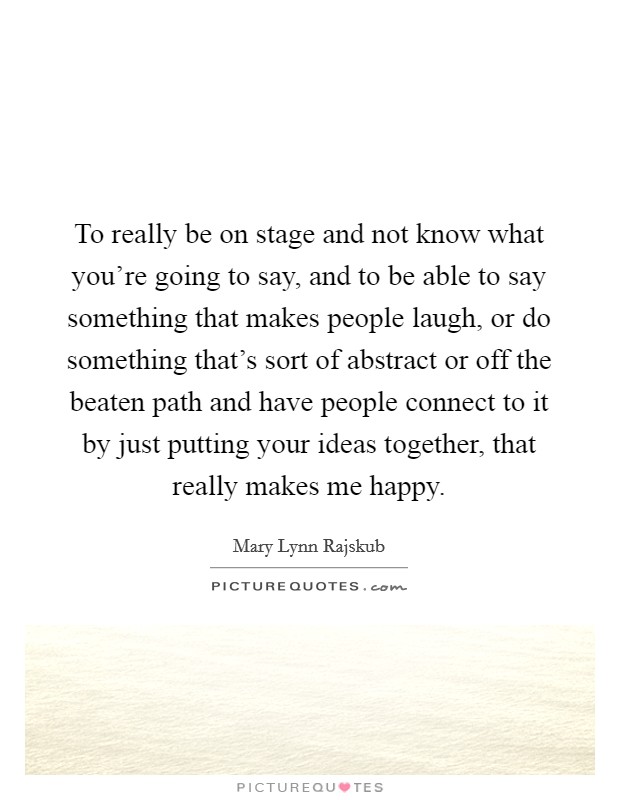 To really be on stage and not know what you're going to say, and to be able to say something that makes people laugh, or do something that's sort of abstract or off the beaten path and have people connect to it by just putting your ideas together, that really makes me happy. Picture Quote #1
