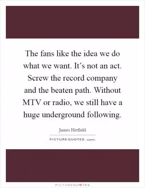 The fans like the idea we do what we want. It’s not an act. Screw the record company and the beaten path. Without MTV or radio, we still have a huge underground following Picture Quote #1