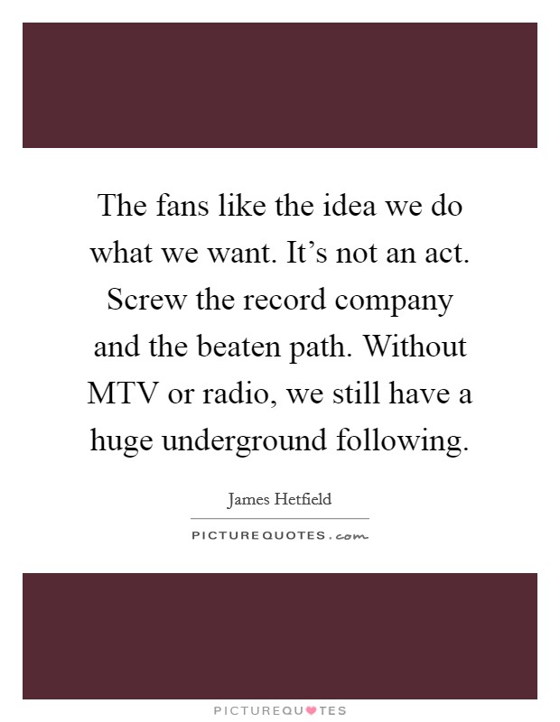 The fans like the idea we do what we want. It's not an act. Screw the record company and the beaten path. Without MTV or radio, we still have a huge underground following. Picture Quote #1