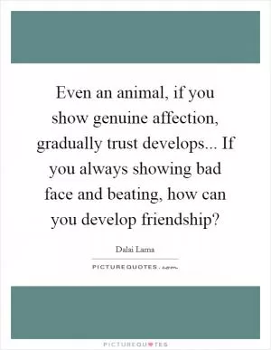 Even an animal, if you show genuine affection, gradually trust develops... If you always showing bad face and beating, how can you develop friendship? Picture Quote #1
