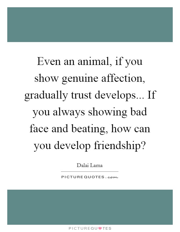 Even an animal, if you show genuine affection, gradually trust develops... If you always showing bad face and beating, how can you develop friendship? Picture Quote #1