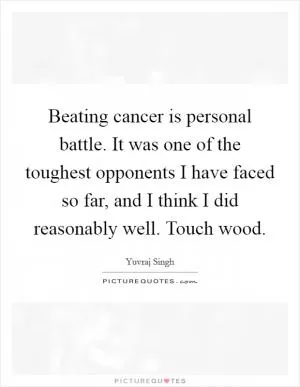 Beating cancer is personal battle. It was one of the toughest opponents I have faced so far, and I think I did reasonably well. Touch wood Picture Quote #1