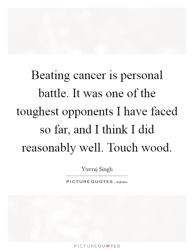 Beating cancer is personal battle. It was one of the toughest opponents I have faced so far, and I think I did reasonably well. Touch wood. Picture Quote #1