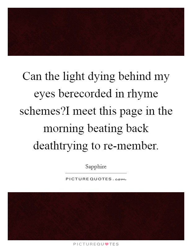Can the light dying behind my eyes berecorded in rhyme schemes?I meet this page in the morning beating back deathtrying to re-member. Picture Quote #1