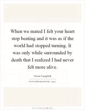 When we mated I felt your heart stop beating and it was as if the world had stopped turning. It was only while surrounded by death that I realized I had never felt more alive Picture Quote #1