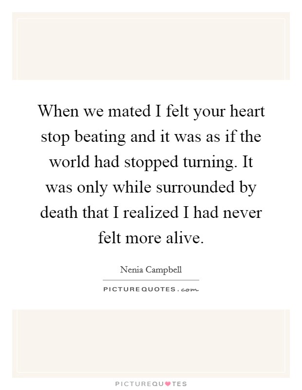 When we mated I felt your heart stop beating and it was as if the world had stopped turning. It was only while surrounded by death that I realized I had never felt more alive. Picture Quote #1
