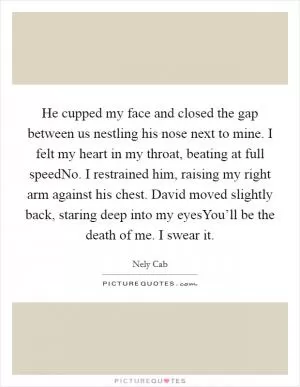 He cupped my face and closed the gap between us nestling his nose next to mine. I felt my heart in my throat, beating at full speedNo. I restrained him, raising my right arm against his chest. David moved slightly back, staring deep into my eyesYou’ll be the death of me. I swear it Picture Quote #1